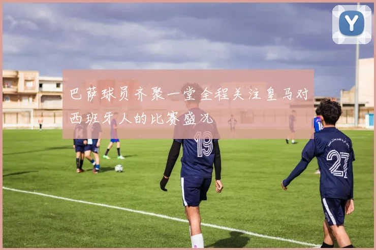 巴萨球员齐聚一堂全程关注皇马对西班牙人的比赛盛况