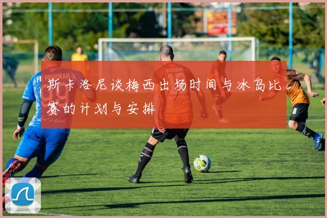 斯卡洛尼谈梅西出场时间与冰岛比赛的计划与安排