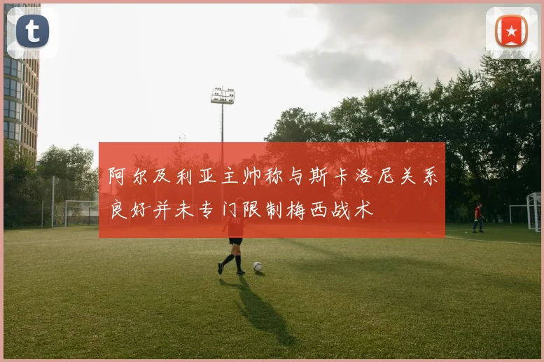 阿尔及利亚主帅称与斯卡洛尼关系良好并未专门限制梅西战术