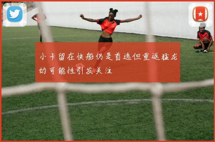 小卡留在快船仍是首选但重返猛龙的可能性引发关注