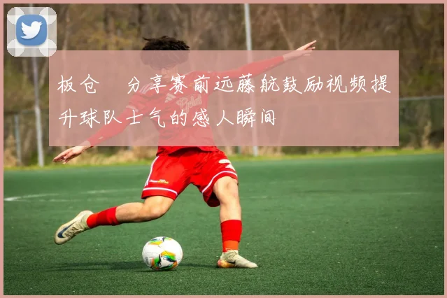 板仓滉分享赛前远藤航鼓励视频提升球队士气的感人瞬间
