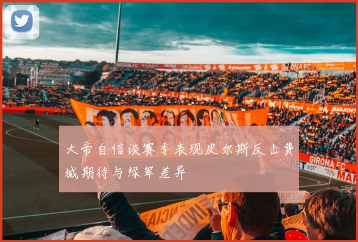 大帝自信谈赛季表现皮尔斯反击费城期待与绿军差异
