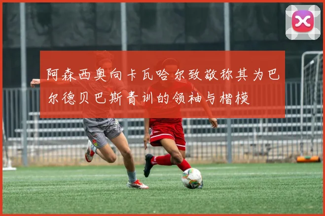阿森西奥向卡瓦哈尔致敬称其为巴尔德贝巴斯青训的领袖与楷模